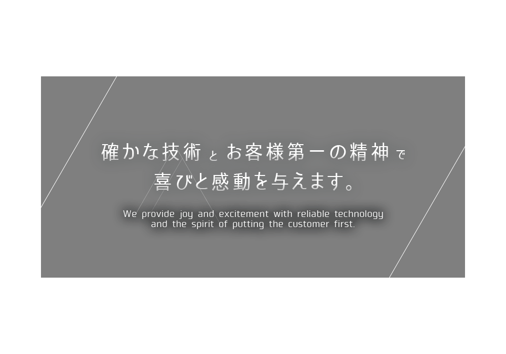 確かな技術とお客様第一の精神で喜びと感動を与えます We provide joy and excitement with reliable technology and the spirit of putting the customer first